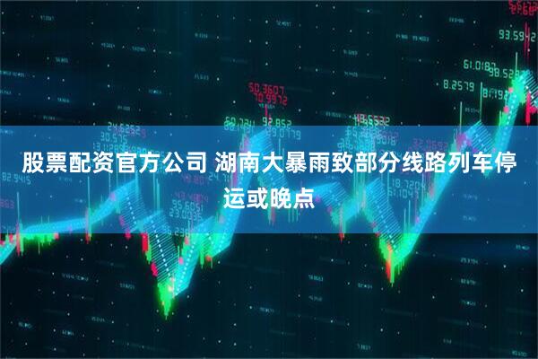 股票配资官方公司 湖南大暴雨致部分线路列车停运或晚点