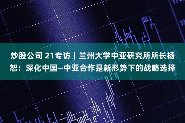 炒股公司 21专访｜兰州大学中亚研究所所长杨恕：深化中国—中亚合作是新形势下的战略选择