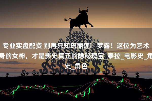 专业实盘配资 别再只知玛丽莲・梦露！这位为艺术献身的女神，才是影史真正的隐秘瑰宝_泰拉_电影史_角色