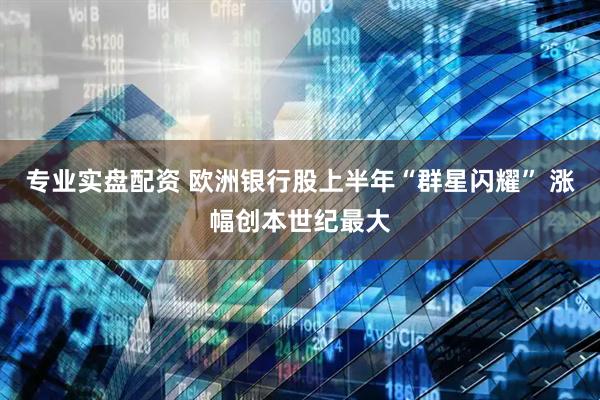 专业实盘配资 欧洲银行股上半年“群星闪耀” 涨幅创本世纪最大