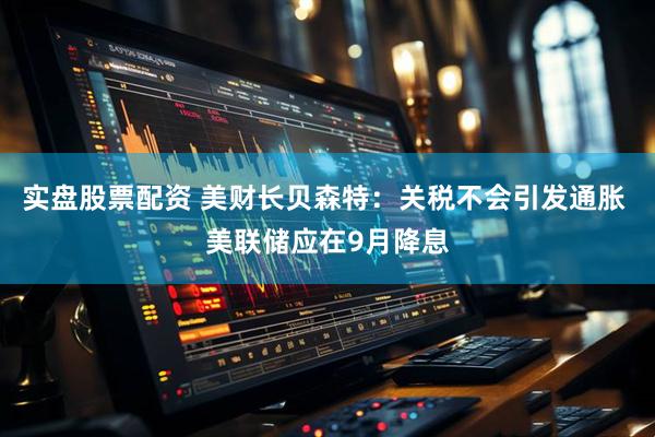 实盘股票配资 美财长贝森特：关税不会引发通胀 美联储应在9月降息
