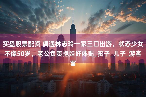 实盘股票配资 偶遇林志玲一家三口出游，状态少女不像50岁，老公负责抱娃好体贴_孩子_儿子_游客
