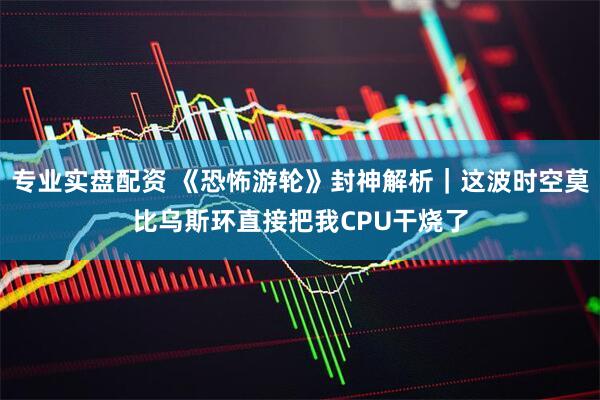 专业实盘配资 《恐怖游轮》封神解析｜这波时空莫比乌斯环直接把我CPU干烧了
