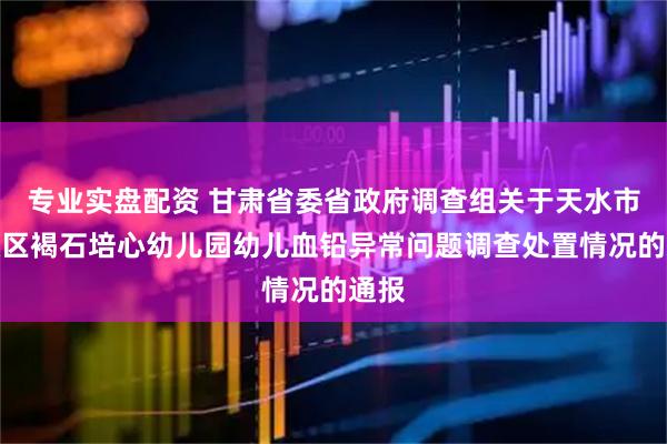 专业实盘配资 甘肃省委省政府调查组关于天水市麦积区褐石培心幼儿园幼儿血铅异常问题调查处置情况的通报