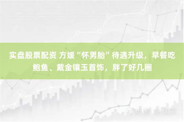 实盘股票配资 方媛“怀男胎”待遇升级，早餐吃鲍鱼、戴金镶玉首饰，胖了好几圈