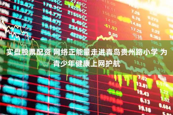 实盘股票配资 网络正能量走进青岛贵州路小学 为青少年健康上网护航