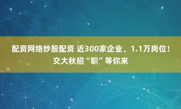配资网络炒股配资 近300家企业、1.1万岗位！交大秋招“职”等你来