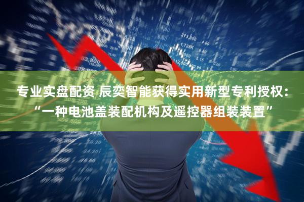 专业实盘配资 辰奕智能获得实用新型专利授权：“一种电池盖装配机构及遥控器组装装置”