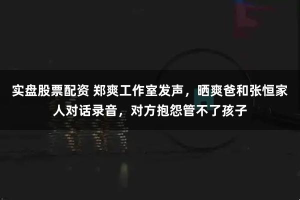 实盘股票配资 郑爽工作室发声，晒爽爸和张恒家人对话录音，对方抱怨管不了孩子